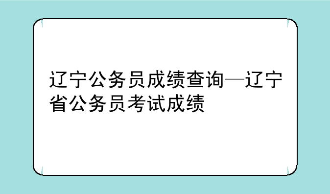 辽宁公务员成绩查询—辽宁省公务员考试成绩