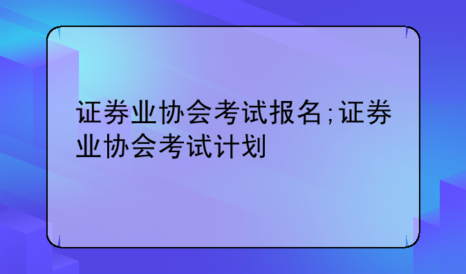 证券业协会考试报名;证券业协会考试计划