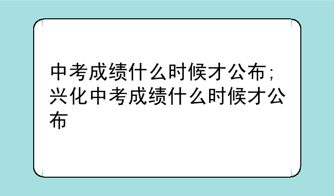 中考成绩什么时候才公布;兴化中考成绩什么时候才公布
