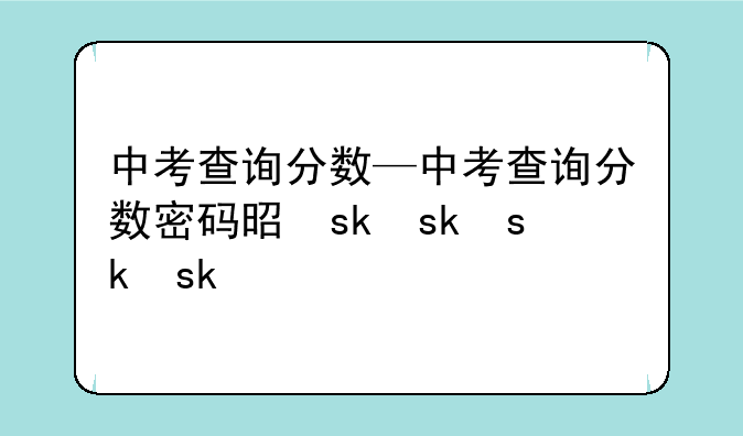 中考查询分数—中考查询分数密码是什么