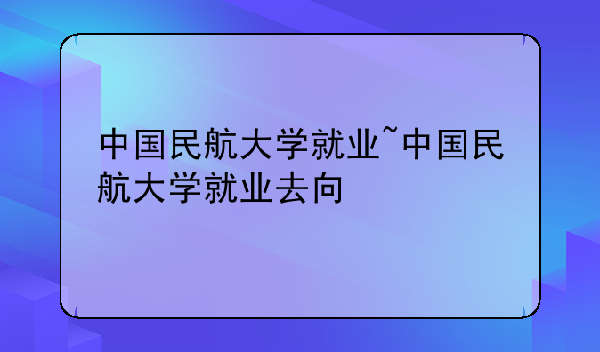 中国民航大学就业~中国民航大学就业去向
