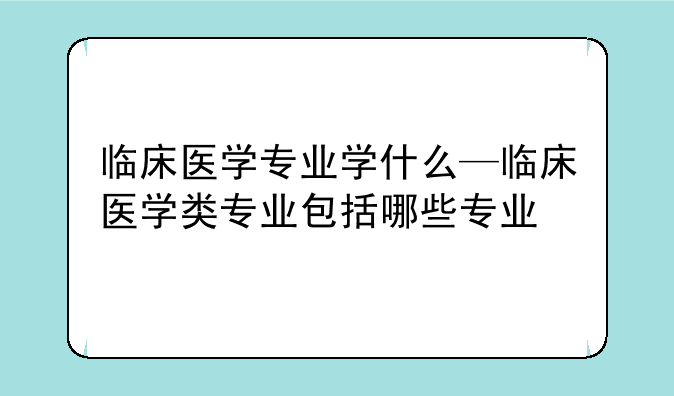 临床医学专业学什么—临床医学类专业包括哪些专业