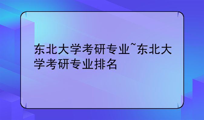 东北大学考研专业~东北大学考研专业排名