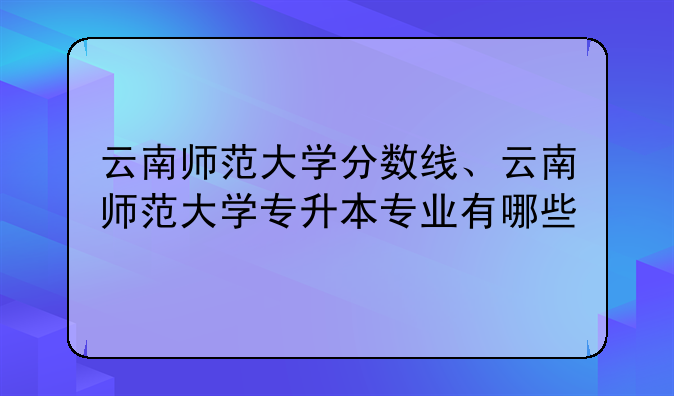 云南师范大学分数线、云南师范大学专升本专业有哪些