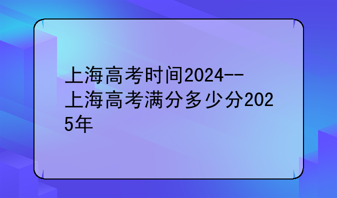 上海高考时间2024--上海高考满分多少分2025年