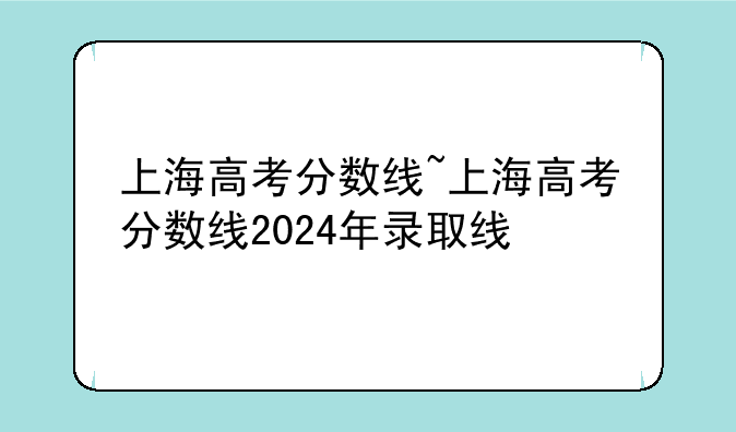 上海高考分数线~上海高考分数线2024年录取线