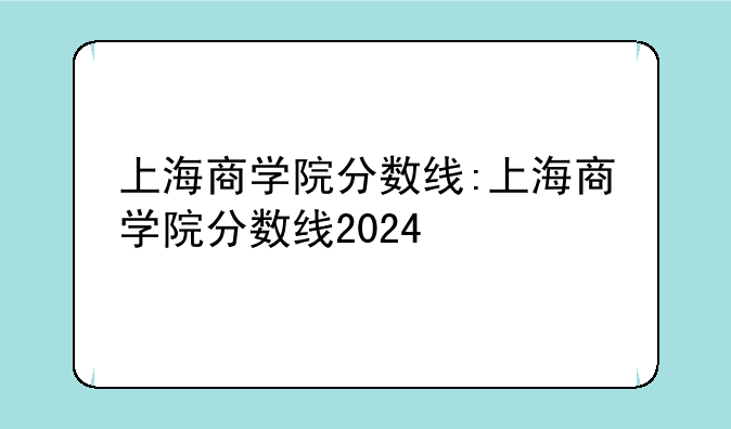上海商学院分数线:上海商学院分数线2024
