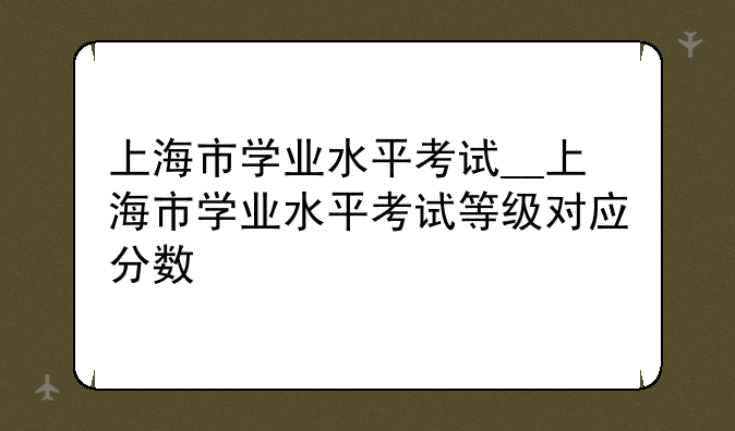 上海市学业水平考试__上海市学业水平考试等级对应分数