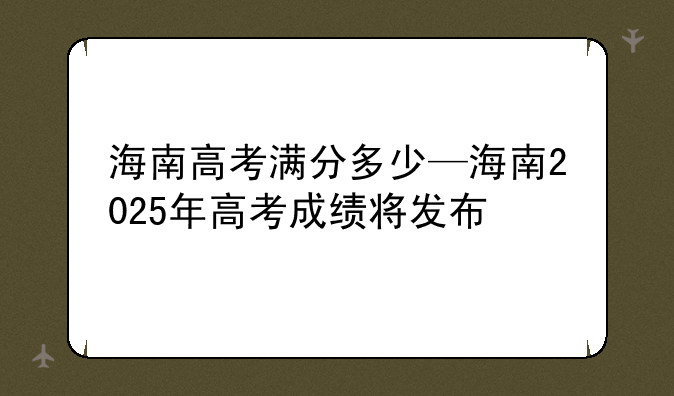 海南高考满分多少—海南2025年高考成绩将发布
