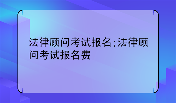 法律顾问考试报名;法律顾问考试报名费