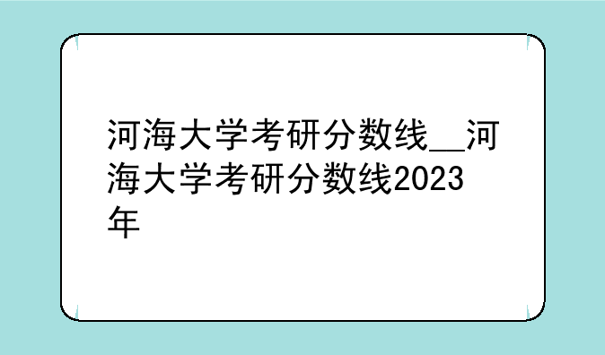 河海大学考研分数线__河海大学考研分数线2023年