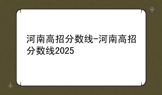 河南高招分数线-河南高招分数线2025