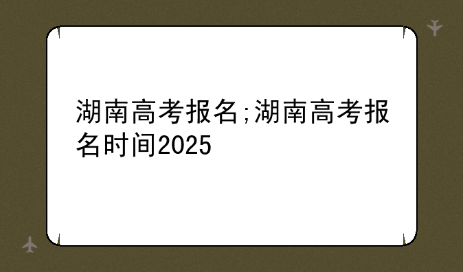 湖南高考报名;湖南高考报名时间2025