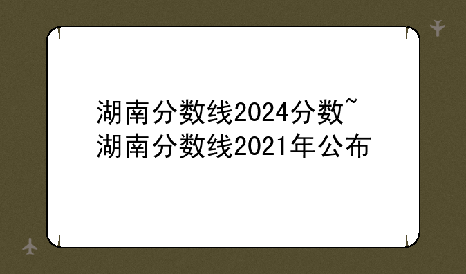 湖南分数线2024分数~湖南分数线2021年公布