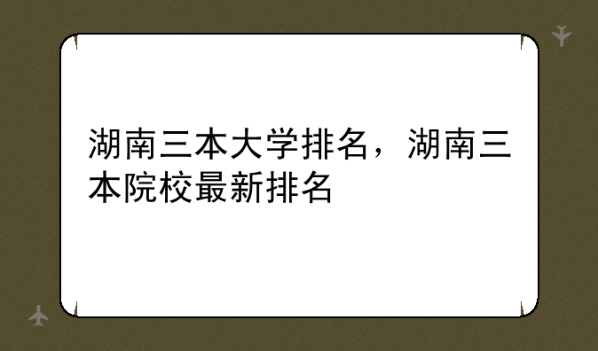 湖南三本大学排名，湖南三本院校最新排名
