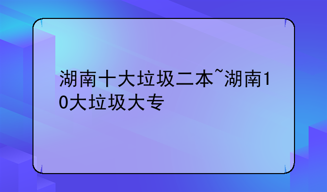 湖南十大垃圾二本~湖南10大垃圾大专