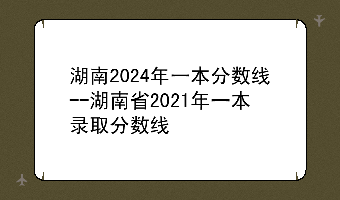 湖南2024年一本分数线--湖南省2021年一本录取分数线