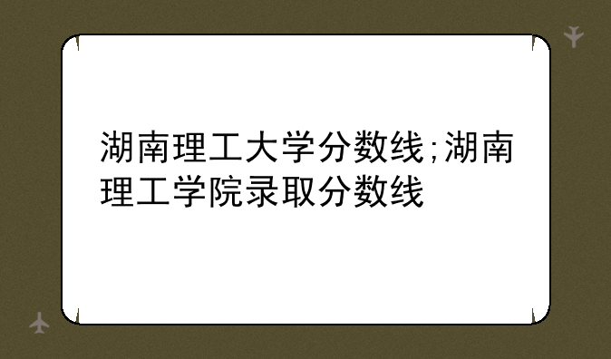 湖南理工大学分数线;湖南理工学院录取分数线