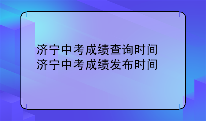 济宁中考成绩查询时间__济宁中考成绩发布时间