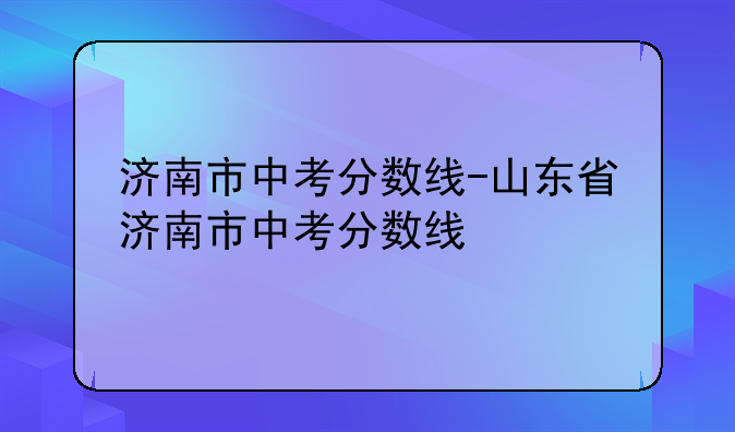 济南市中考分数线-山东省济南市中考分数线