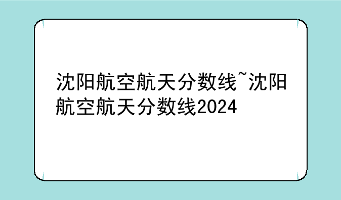 沈阳航空航天分数线~沈阳航空航天分数线2024