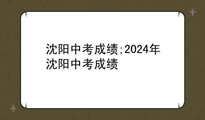 沈阳中考成绩;2024年沈阳中考成绩
