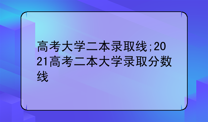 高考大学二本录取线;2021高考二本大学录取分数线