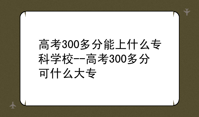 高考300多分能上什么专科学校--高考300多分可什么大专