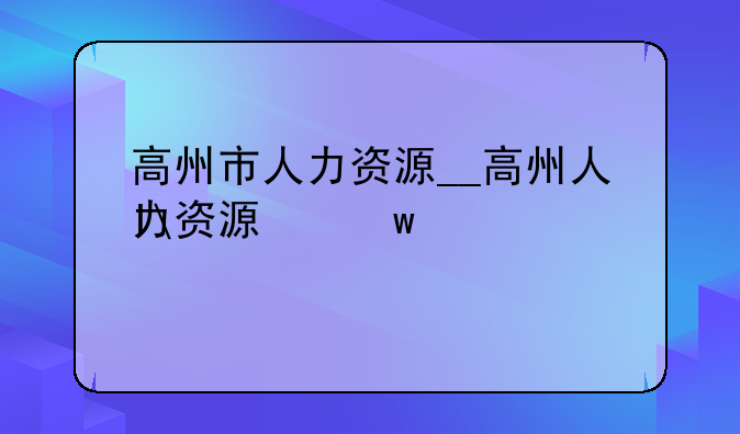 高州市人力资源__高州人力资源保障局