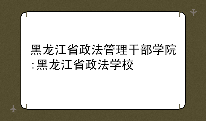 黑龙江省政法管理干部学院:黑龙江省政法学校