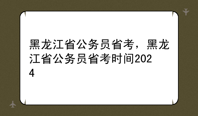 黑龙江省公务员省考，黑龙江省公务员省考时间2024