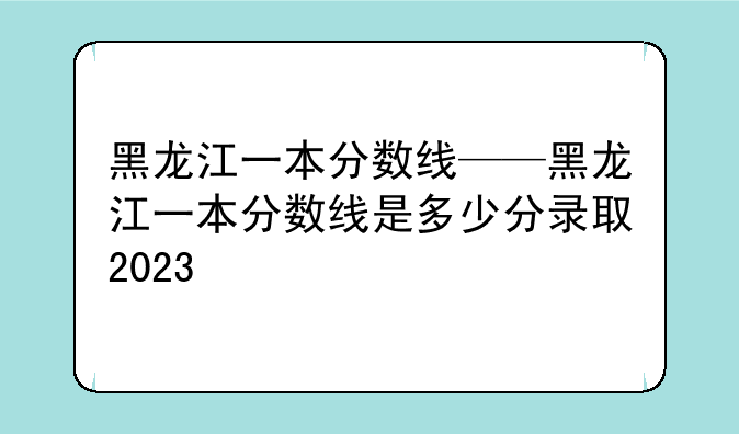 黑龙江一本分数线——黑龙江一本分数线是多少分录取2023