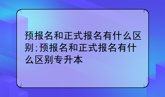 预报名和正式报名有什么区别;预报名和正式报名有什么区别专升本
