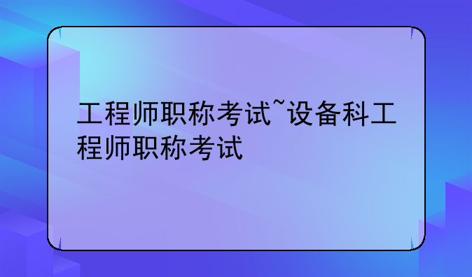 工程师职称考试~设备科工程师职称考试