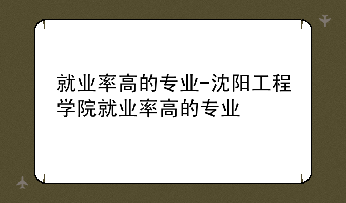 就业率高的专业-沈阳工程学院就业率高的专业