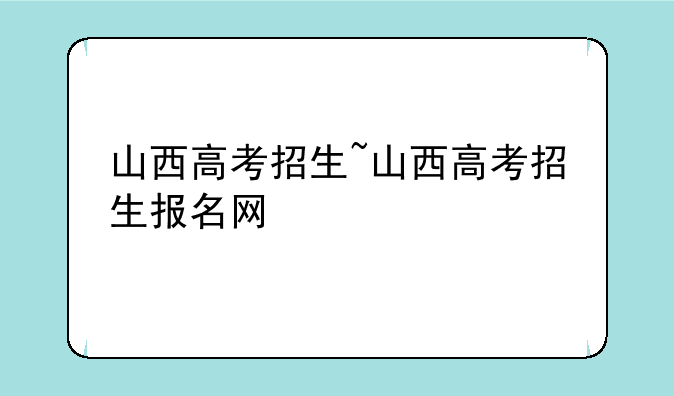 山西高考招生~山西高考招生报名网