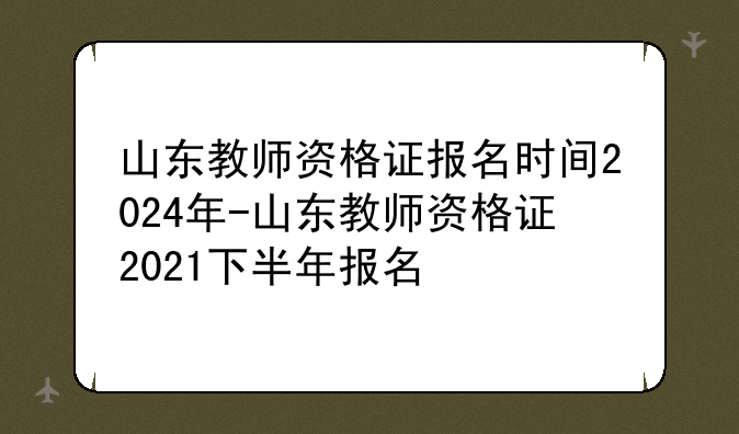 山东教师资格证报名时间2024年-山东教师资格证2021下半年报名