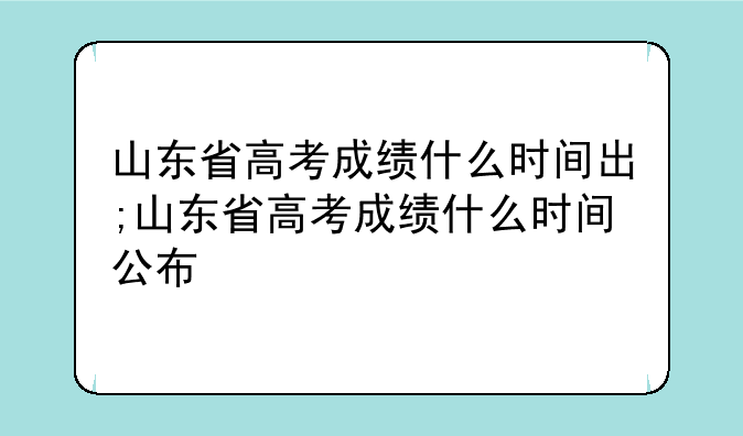 山东省高考成绩什么时间出;山东省高考成绩什么时间公布
