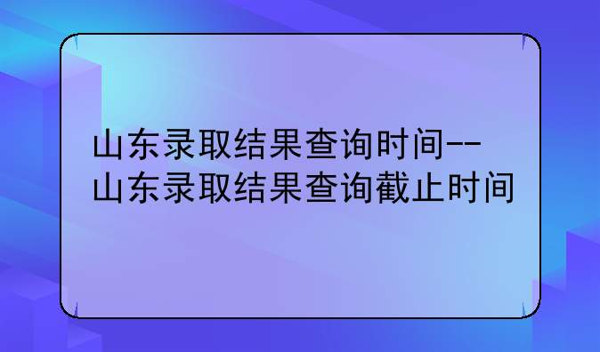 山东录取结果查询时间--山东录取结果查询截止时间