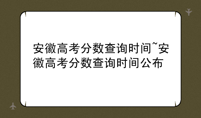 安徽高考分数查询时间~安徽高考分数查询时间公布