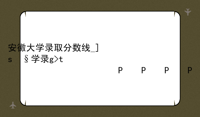 安徽大学录取分数线__合工大录取分数线