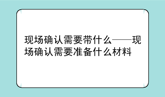 现场确认需要带什么——现场确认需要准备什么材料