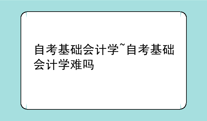 自考基础会计学~自考基础会计学难吗