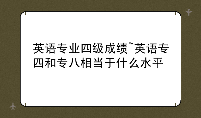 英语专业四级成绩~英语专四和专八相当于什么水平