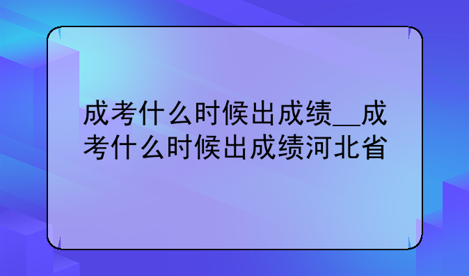 成考什么时候出成绩__成考什么时候出成绩河北省