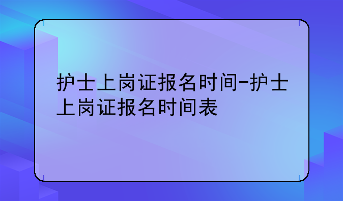 护士上岗证报名时间-护士上岗证报名时间表