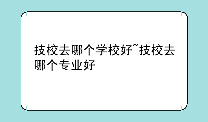 技校去哪个学校好~技校去哪个专业好