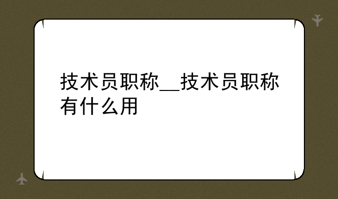 技术员职称__技术员职称有什么用