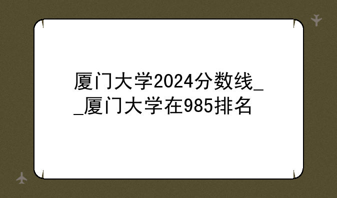 厦门大学2024分数线__厦门大学在985排名