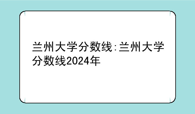 兰州大学分数线:兰州大学分数线2024年